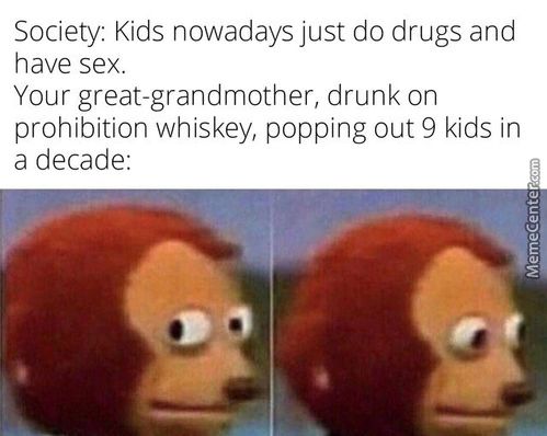 Society: Kids Nowadays Just Do Drugs And
Have Sex.
Your Great-grandmother, Drunk On
Prohibition Whiskey, Popping Out 9 Kids In
A Decade:
